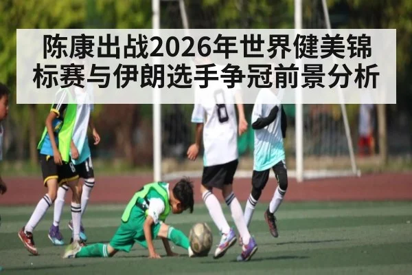 陈康出战2026年世界健美锦标赛与伊朗选手争冠前景分析